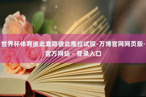 世界杯体育彼此套路彼此推拉试探-万博官网网页版·官方网站 - 登录入口