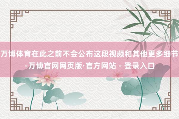 万博体育在此之前不会公布这段视频和其他更多细节-万博官网网页版·官方网站 - 登录入口