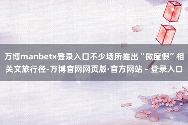 万博manbetx登录入口不少场所推出“微度假”相关文旅行径-万博官网网页版·官方网站 - 登录入口
