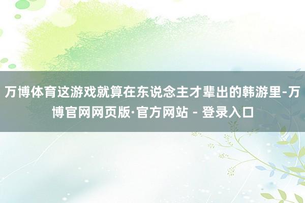 万博体育这游戏就算在东说念主才辈出的韩游里-万博官网网页版·官方网站 - 登录入口