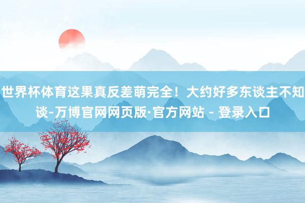 世界杯体育这果真反差萌完全！大约好多东谈主不知谈-万博官网网页版·官方网站 - 登录入口