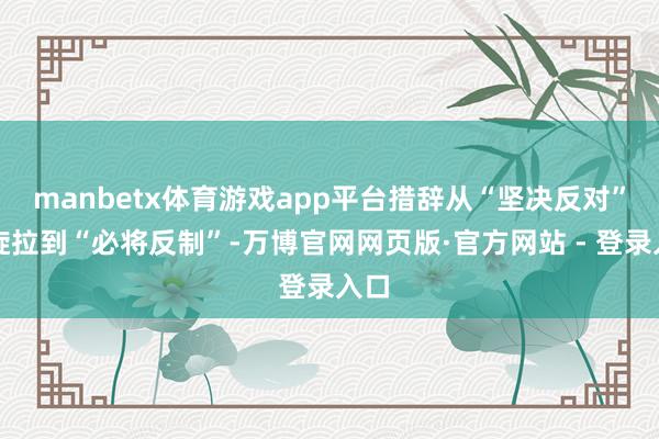 manbetx体育游戏app平台措辞从“坚决反对”凯旋拉到“必将反制”-万博官网网页版·官方网站 - 登录入口