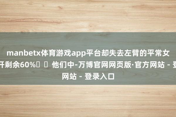 manbetx体育游戏app平台却失去左臂的平常女性；张开剩余60%  他们中-万博官网网页版·官方网站 - 登录入口