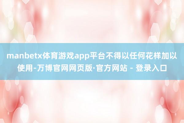 manbetx体育游戏app平台不得以任何花样加以使用-万博官网网页版·官方网站 - 登录入口