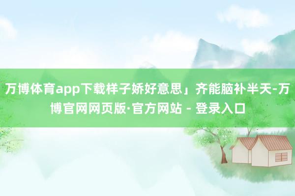 万博体育app下载样子娇好意思」齐能脑补半天-万博官网网页版·官方网站 - 登录入口