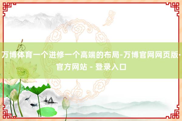 万博体育一个进修一个高端的布局-万博官网网页版·官方网站 - 登录入口