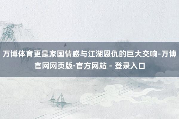 万博体育更是家国情感与江湖恩仇的巨大交响-万博官网网页版·官方网站 - 登录入口