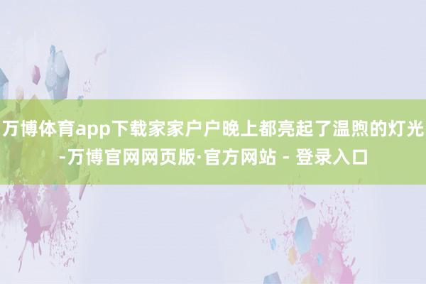 万博体育app下载家家户户晚上都亮起了温煦的灯光-万博官网网页版·官方网站 - 登录入口