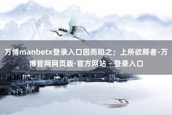 万博manbetx登录入口因而陷之；上所欲释者-万博官网网页版·官方网站 - 登录入口