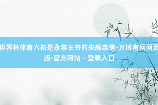 世界杯体育六初是永容王爷的朱颜亲信-万博官网网页版·官方网站 - 登录入口