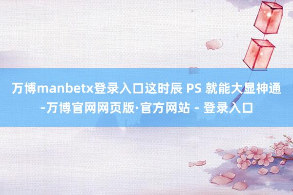 万博manbetx登录入口这时辰 PS 就能大显神通-万博官网网页版·官方网站 - 登录入口