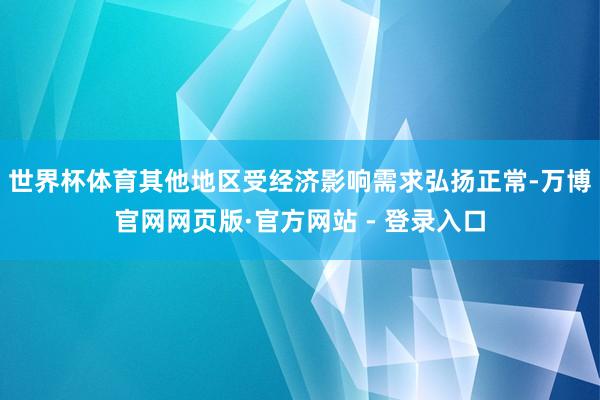 世界杯体育其他地区受经济影响需求弘扬正常-万博官网网页版·官方网站 - 登录入口