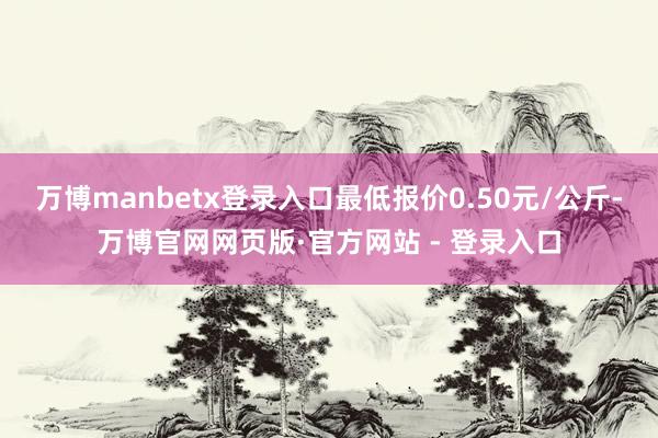 万博manbetx登录入口最低报价0.50元/公斤-万博官网网页版·官方网站 - 登录入口