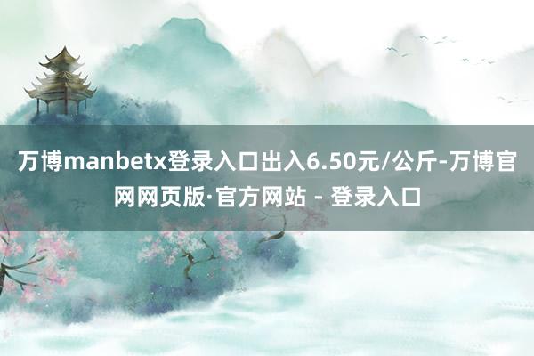 万博manbetx登录入口出入6.50元/公斤-万博官网网页版·官方网站 - 登录入口