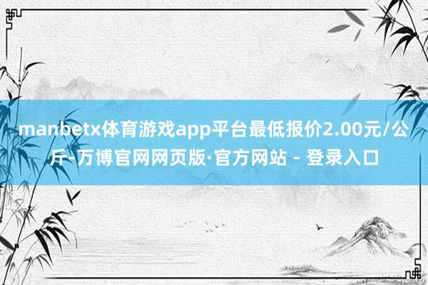 manbetx体育游戏app平台最低报价2.00元/公斤-万博官网网页版·官方网站 - 登录入口
