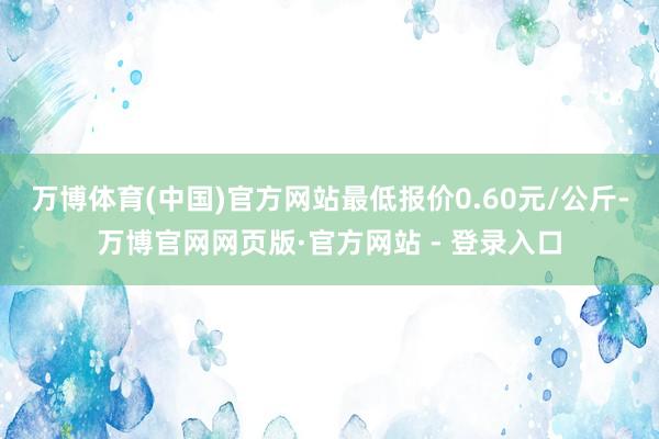 万博体育(中国)官方网站最低报价0.60元/公斤-万博官网网页版·官方网站 - 登录入口