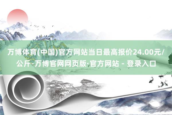 万博体育(中国)官方网站当日最高报价24.00元/公斤-万博官网网页版·官方网站 - 登录入口