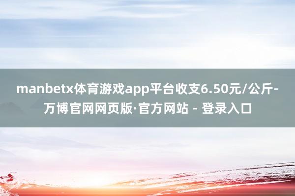 manbetx体育游戏app平台收支6.50元/公斤-万博官网网页版·官方网站 - 登录入口