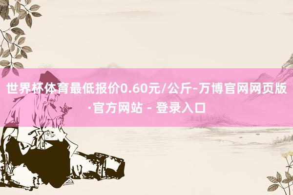 世界杯体育最低报价0.60元/公斤-万博官网网页版·官方网站 - 登录入口