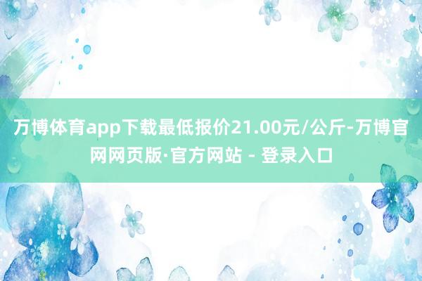 万博体育app下载最低报价21.00元/公斤-万博官网网页版·官方网站 - 登录入口