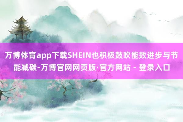 万博体育app下载SHEIN也积极鼓吹能效进步与节能减碳-万博官网网页版·官方网站 - 登录入口