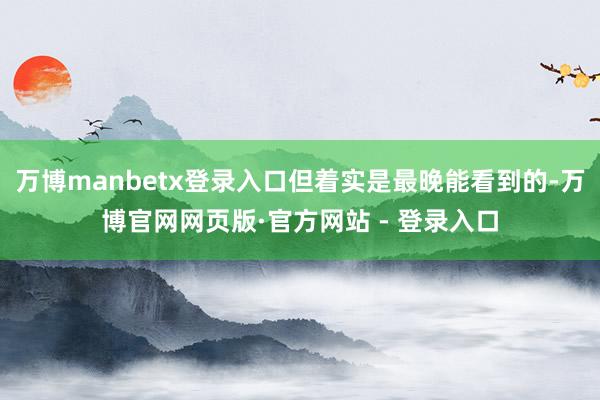 万博manbetx登录入口但着实是最晚能看到的-万博官网网页版·官方网站 - 登录入口