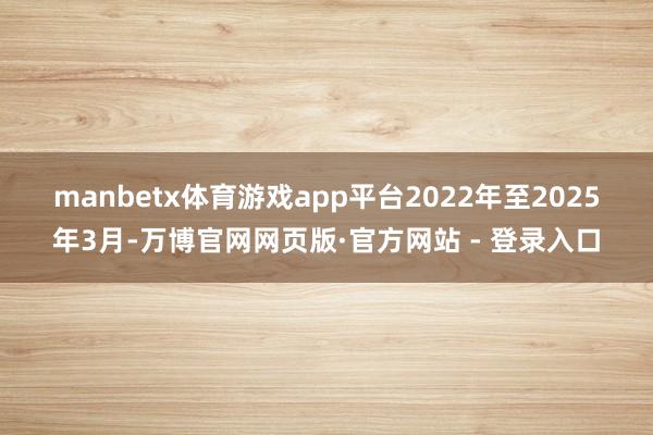 manbetx体育游戏app平台　　2022年至2025年3月-万博官网网页版·官方网站 - 登录入口