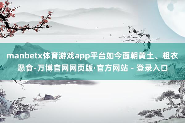 manbetx体育游戏app平台如今面朝黄土、粗衣恶食-万博官网网页版·官方网站 - 登录入口