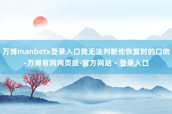 万博manbetx登录入口我无法判断他恢复时的口吻-万博官网网页版·官方网站 - 登录入口