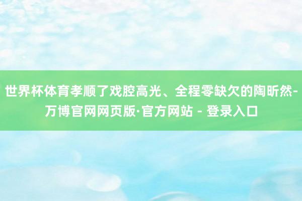 世界杯体育孝顺了戏腔高光、全程零缺欠的陶昕然-万博官网网页版·官方网站 - 登录入口