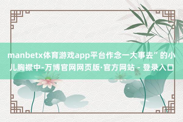 manbetx体育游戏app平台作念一大事去”的小儿胸襟中-万博官网网页版·官方网站 - 登录入口