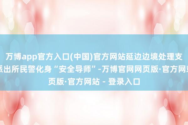 万博app官方入口(中国)官方网站延边边境处理支队新华边境派出所民警化身“安全导师”-万博官网网页版·官方网站 - 登录入口
