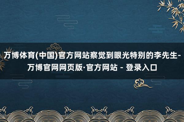 万博体育(中国)官方网站察觉到眼光特别的李先生-万博官网网页版·官方网站 - 登录入口