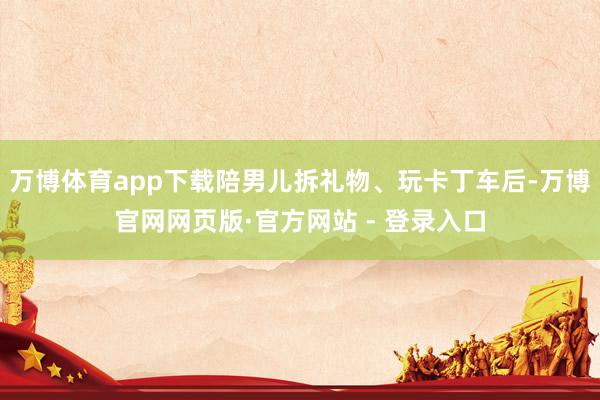 万博体育app下载陪男儿拆礼物、玩卡丁车后-万博官网网页版·官方网站 - 登录入口