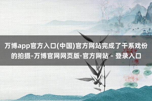 万博app官方入口(中国)官方网站完成了干系戏份的拍摄-万博官网网页版·官方网站 - 登录入口