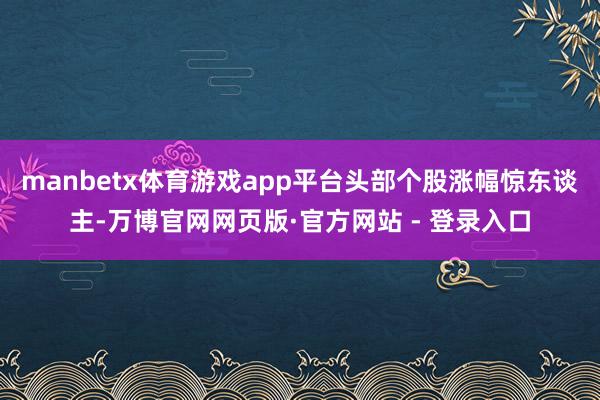 manbetx体育游戏app平台头部个股涨幅惊东谈主-万博官网网页版·官方网站 - 登录入口