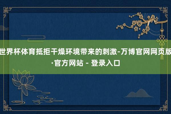 世界杯体育抵拒干燥环境带来的刺激-万博官网网页版·官方网站 - 登录入口