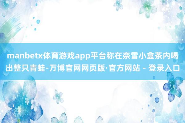 manbetx体育游戏app平台称在奈雪小盒茶内喝出整只青蛙-万博官网网页版·官方网站 - 登录入口