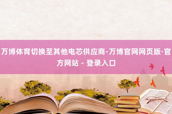 万博体育切换至其他电芯供应商-万博官网网页版·官方网站 - 登录入口