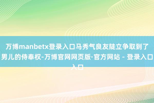 万博manbetx登录入口马秀气良友陡立争取到了男儿的侍奉权-万博官网网页版·官方网站 - 登录入口