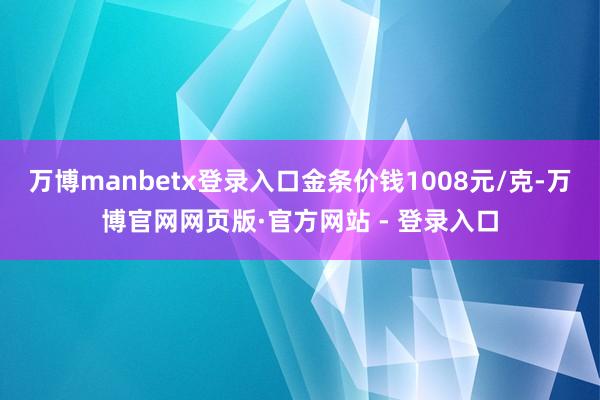 万博manbetx登录入口金条价钱1008元/克-万博官网网页版·官方网站 - 登录入口