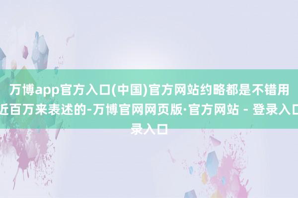 万博app官方入口(中国)官方网站约略都是不错用近百万来表述的-万博官网网页版·官方网站 - 登录入口