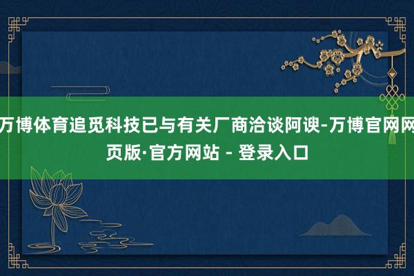 万博体育追觅科技已与有关厂商洽谈阿谀-万博官网网页版·官方网站 - 登录入口