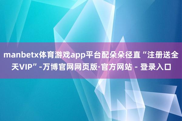 manbetx体育游戏app平台配朵朵径直“注册送全天VIP”-万博官网网页版·官方网站 - 登录入口