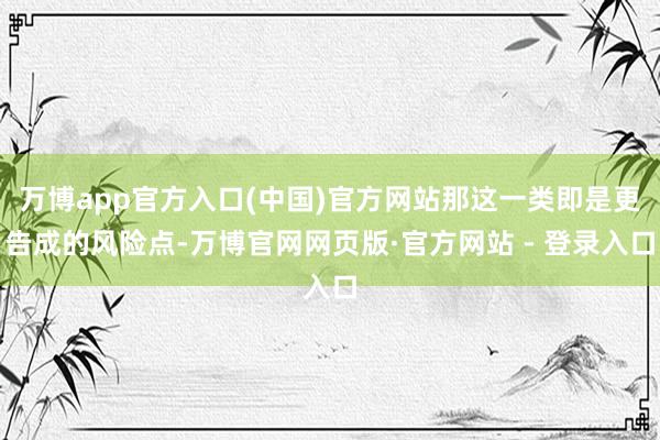 万博app官方入口(中国)官方网站那这一类即是更告成的风险点-万博官网网页版·官方网站 - 登录入口