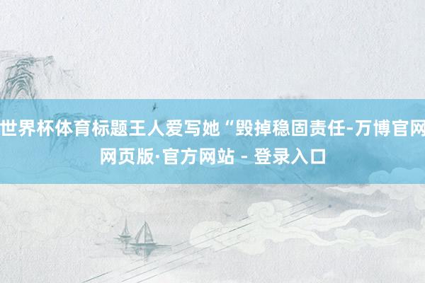 世界杯体育标题王人爱写她“毁掉稳固责任-万博官网网页版·官方网站 - 登录入口
