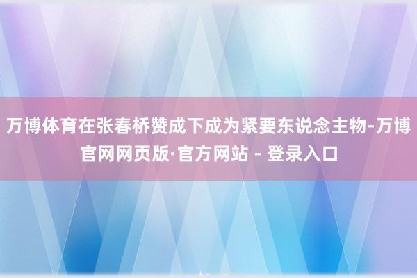 万博体育在张春桥赞成下成为紧要东说念主物-万博官网网页版·官方网站 - 登录入口
