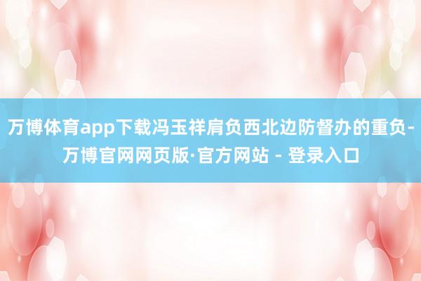 万博体育app下载冯玉祥肩负西北边防督办的重负-万博官网网页版·官方网站 - 登录入口