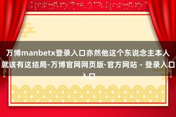 万博manbetx登录入口亦然他这个东说念主本人就该有这结局-万博官网网页版·官方网站 - 登录入口