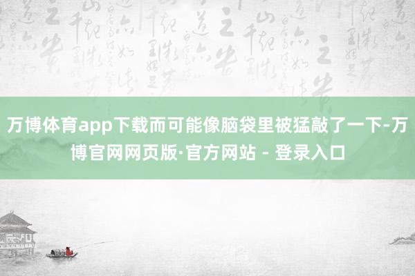 万博体育app下载而可能像脑袋里被猛敲了一下-万博官网网页版·官方网站 - 登录入口